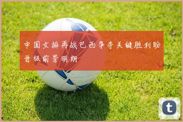 中国女排再战巴西争夺关键胜利盼晋级前景明朗