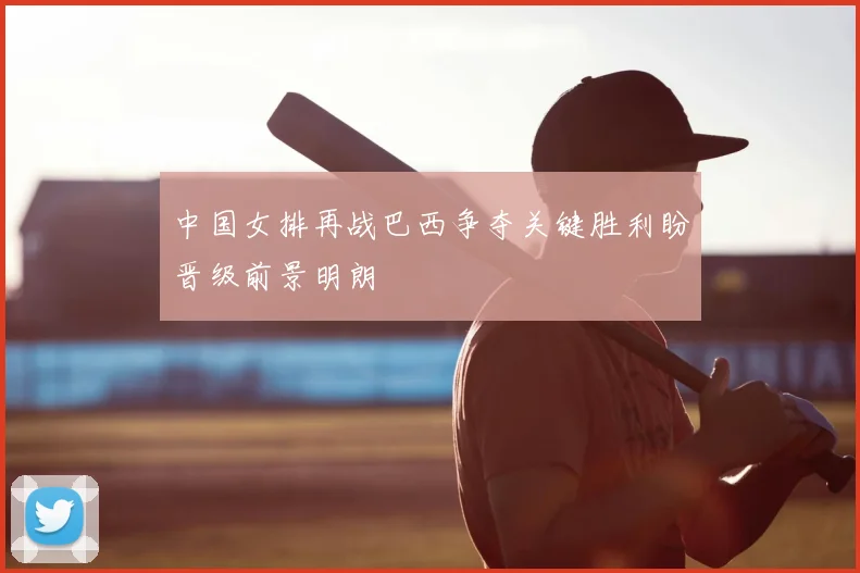 中国女排再战巴西争夺关键胜利盼晋级前景明朗