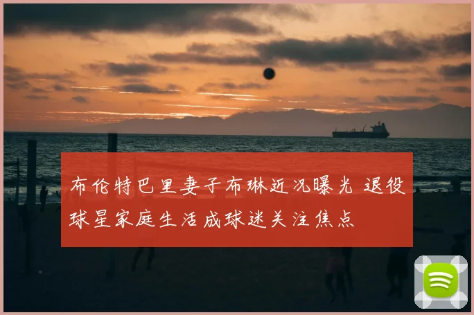 布伦特巴里妻子布琳近况曝光 退役球星家庭生活成球迷关注焦点