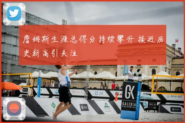 詹姆斯生涯总得分持续攀升 接近历史新高引关注