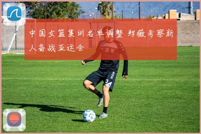 中国女篮集训名单调整 郑薇考察新人备战亚运会
