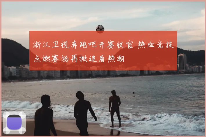 浙江卫视奔跑吧开赛收官 热血竞技点燃赛场再掀追看热潮
