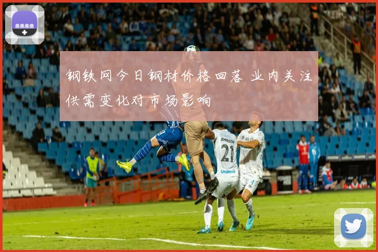 钢铁网今日钢材价格回落 业内关注供需变化对市场影响