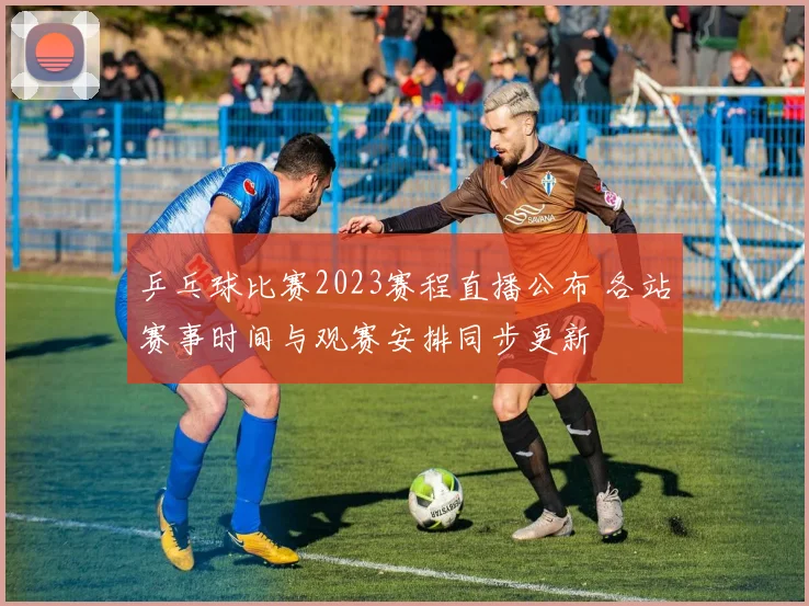 乒乓球比赛2023赛程直播公布 各站赛事时间与观赛安排同步更新