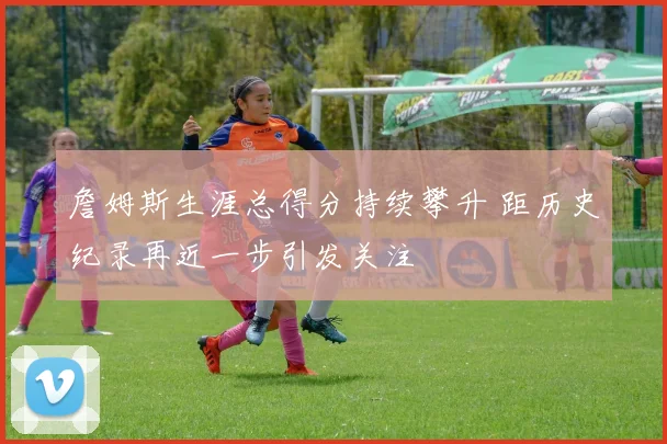 詹姆斯生涯总得分持续攀升 距历史纪录再近一步引发关注