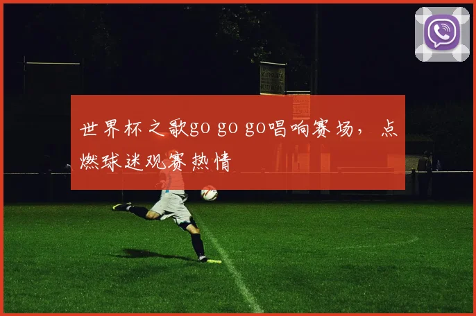 世界杯之歌go go go唱响赛场，点燃球迷观赛热情
