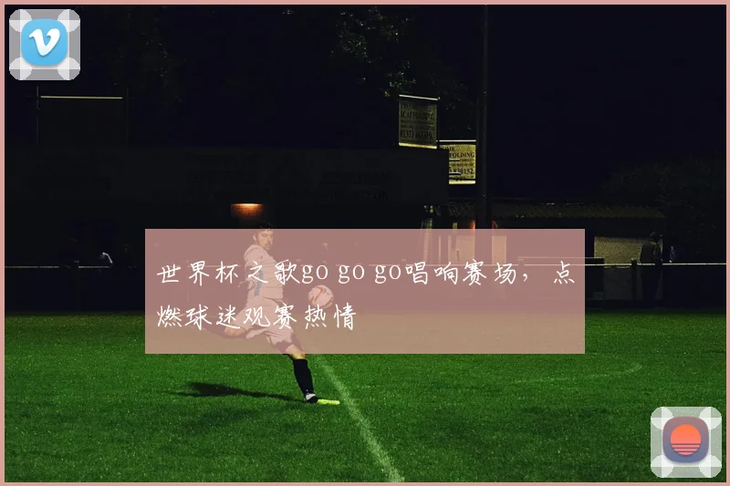 世界杯之歌go go go唱响赛场,点燃球迷观赛热情