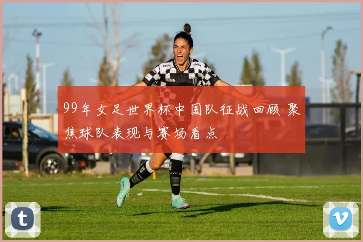 99年女足世界杯中国队征战回顾 聚焦球队表现与赛场看点